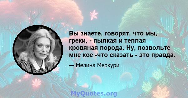 Вы знаете, говорят, что мы, греки, - пылкая и теплая кровяная порода. Ну, позвольте мне кое -что сказать - это правда.