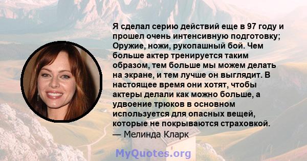 Я сделал серию действий еще в 97 году и прошел очень интенсивную подготовку; Оружие, ножи, рукопашный бой. Чем больше актер тренируется таким образом, тем больше мы можем делать на экране, и тем лучше он выглядит. В