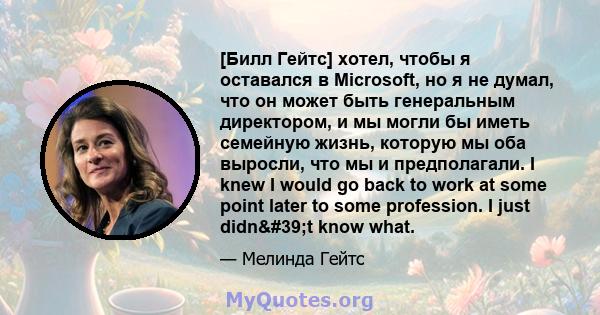 [Билл Гейтс] хотел, чтобы я оставался в Microsoft, но я не думал, что он может быть генеральным директором, и мы могли бы иметь семейную жизнь, которую мы оба выросли, что мы и предполагали. I knew I would go back to