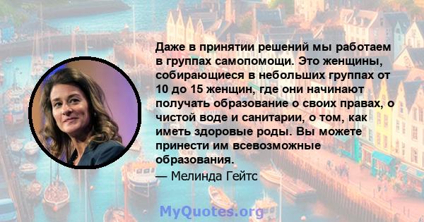 Даже в принятии решений мы работаем в группах самопомощи. Это женщины, собирающиеся в небольших группах от 10 до 15 женщин, где они начинают получать образование о своих правах, о чистой воде и санитарии, о том, как