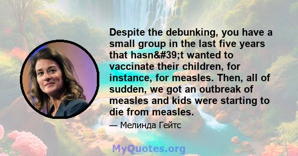 Despite the debunking, you have a small group in the last five years that hasn't wanted to vaccinate their children, for instance, for measles. Then, all of sudden, we got an outbreak of measles and kids were