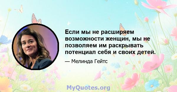 Если мы не расширяем возможности женщин, мы не позволяем им раскрывать потенциал себя и своих детей.