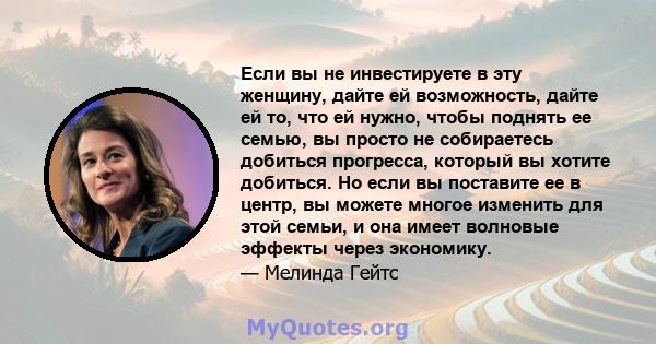 Если вы не инвестируете в эту женщину, дайте ей возможность, дайте ей то, что ей нужно, чтобы поднять ее семью, вы просто не собираетесь добиться прогресса, который вы хотите добиться. Но если вы поставите ее в центр,