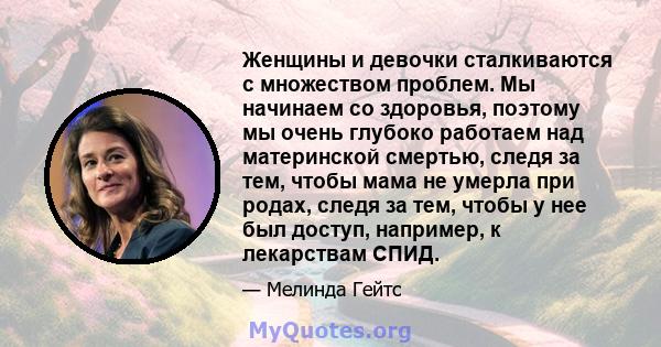 Женщины и девочки сталкиваются с множеством проблем. Мы начинаем со здоровья, поэтому мы очень глубоко работаем над материнской смертью, следя за тем, чтобы мама не умерла при родах, следя за тем, чтобы у нее был