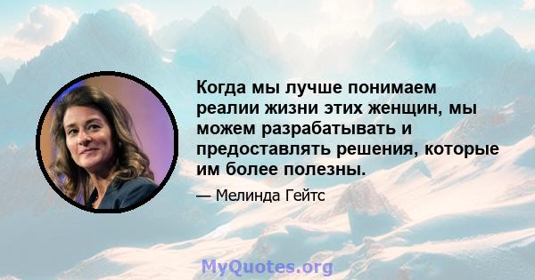 Когда мы лучше понимаем реалии жизни этих женщин, мы можем разрабатывать и предоставлять решения, которые им более полезны.