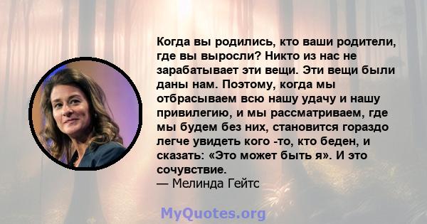 Когда вы родились, кто ваши родители, где вы выросли? Никто из нас не зарабатывает эти вещи. Эти вещи были даны нам. Поэтому, когда мы отбрасываем всю нашу удачу и нашу привилегию, и мы рассматриваем, где мы будем без