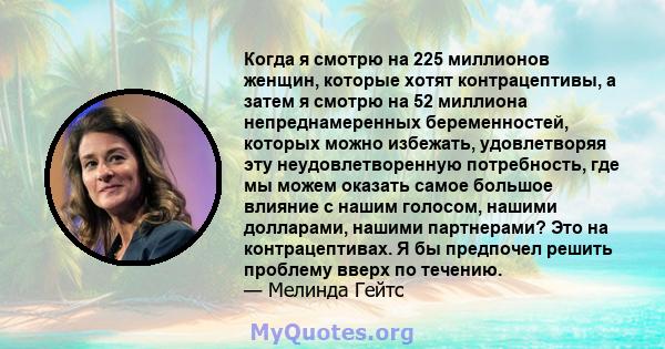 Когда я смотрю на 225 миллионов женщин, которые хотят контрацептивы, а затем я смотрю на 52 миллиона непреднамеренных беременностей, которых можно избежать, удовлетворяя эту неудовлетворенную потребность, где мы можем