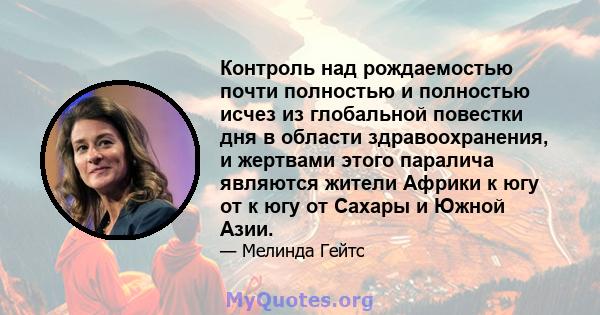 Контроль над рождаемостью почти полностью и полностью исчез из глобальной повестки дня в области здравоохранения, и жертвами этого паралича являются жители Африки к югу от к югу от Сахары и Южной Азии.