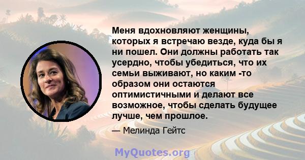 Меня вдохновляют женщины, которых я встречаю везде, куда бы я ни пошел. Они должны работать так усердно, чтобы убедиться, что их семьи выживают, но каким -то образом они остаются оптимистичными и делают все возможное,