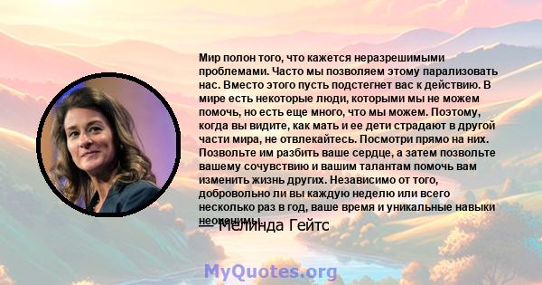 Мир полон того, что кажется неразрешимыми проблемами. Часто мы позволяем этому парализовать нас. Вместо этого пусть подстегнет вас к действию. В мире есть некоторые люди, которыми мы не можем помочь, но есть еще много,