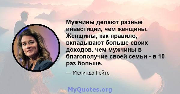 Мужчины делают разные инвестиции, чем женщины. Женщины, как правило, вкладывают больше своих доходов, чем мужчины в благополучие своей семьи - в 10 раз больше.