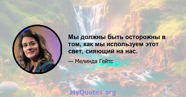 Мы должны быть осторожны в том, как мы используем этот свет, сияющий на нас.