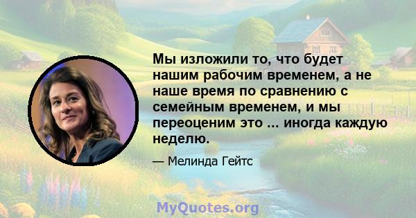 Мы изложили то, что будет нашим рабочим временем, а не наше время по сравнению с семейным временем, и мы переоценим это ... иногда каждую неделю.