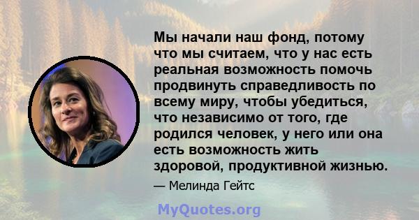 Мы начали наш фонд, потому что мы считаем, что у нас есть реальная возможность помочь продвинуть справедливость по всему миру, чтобы убедиться, что независимо от того, где родился человек, у него или она есть