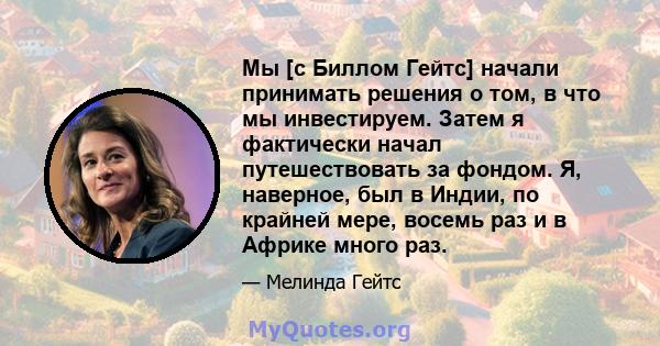 Мы [с Биллом Гейтс] начали принимать решения о том, в что мы инвестируем. Затем я фактически начал путешествовать за фондом. Я, наверное, был в Индии, по крайней мере, восемь раз и в Африке много раз.