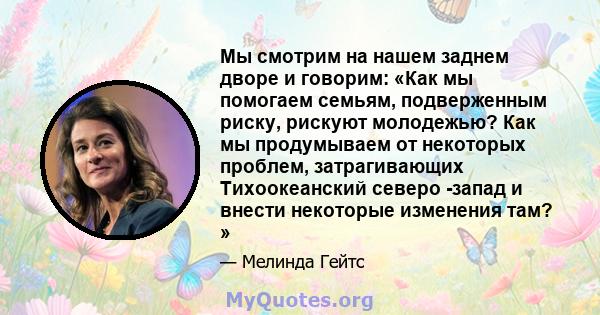 Мы смотрим на нашем заднем дворе и говорим: «Как мы помогаем семьям, подверженным риску, рискуют молодежью? Как мы продумываем от некоторых проблем, затрагивающих Тихоокеанский северо -запад и внести некоторые изменения 