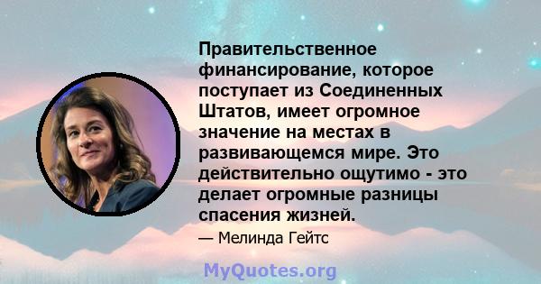 Правительственное финансирование, которое поступает из Соединенных Штатов, имеет огромное значение на местах в развивающемся мире. Это действительно ощутимо - это делает огромные разницы спасения жизней.