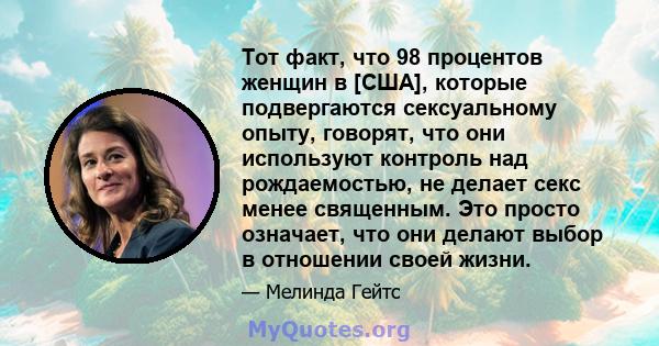 Тот факт, что 98 процентов женщин в [США], которые подвергаются сексуальному опыту, говорят, что они используют контроль над рождаемостью, не делает секс менее священным. Это просто означает, что они делают выбор в