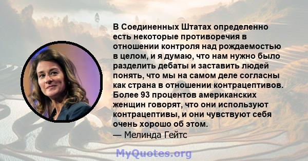 В Соединенных Штатах определенно есть некоторые противоречия в отношении контроля над рождаемостью в целом, и я думаю, что нам нужно было разделить дебаты и заставить людей понять, что мы на самом деле согласны как