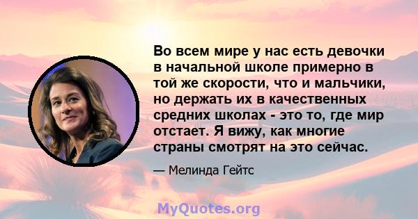 Во всем мире у нас есть девочки в начальной школе примерно в той же скорости, что и мальчики, но держать их в качественных средних школах - это то, где мир отстает. Я вижу, как многие страны смотрят на это сейчас.