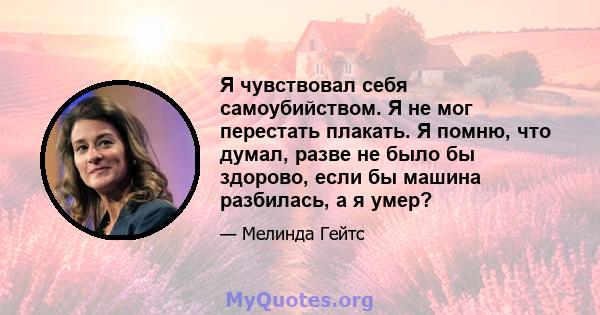 Я чувствовал себя самоубийством. Я не мог перестать плакать. Я помню, что думал, разве не было бы здорово, если бы машина разбилась, а я умер?