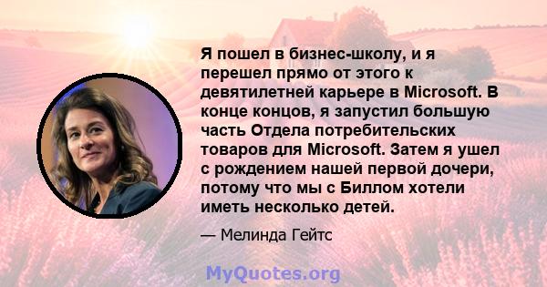 Я пошел в бизнес-школу, и я перешел прямо от этого к девятилетней карьере в Microsoft. В конце концов, я запустил большую часть Отдела потребительских товаров для Microsoft. Затем я ушел с рождением нашей первой дочери, 