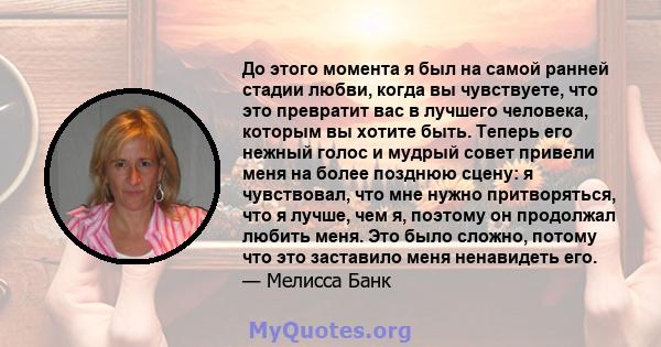 До этого момента я был на самой ранней стадии любви, когда вы чувствуете, что это превратит вас в лучшего человека, которым вы хотите быть. Теперь его нежный голос и мудрый совет привели меня на более позднюю сцену: я