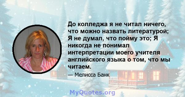 До колледжа я не читал ничего, что можно назвать литературой; Я не думал, что пойму это; Я никогда не понимал интерпретации моего учителя английского языка о том, что мы читаем.