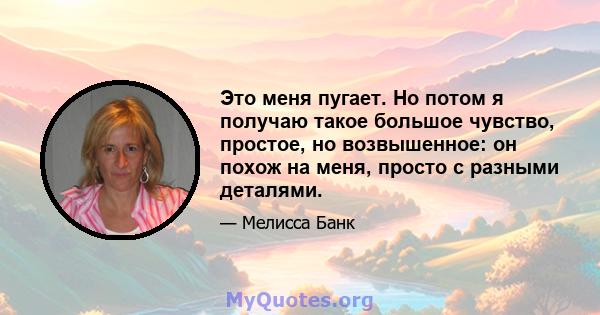 Это меня пугает. Но потом я получаю такое большое чувство, простое, но возвышенное: он похож на меня, просто с разными деталями.