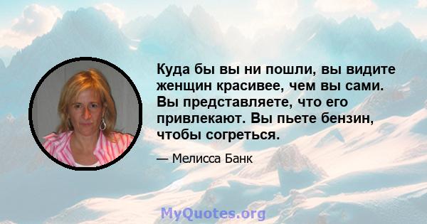 Куда бы вы ни пошли, вы видите женщин красивее, чем вы сами. Вы представляете, что его привлекают. Вы пьете бензин, чтобы согреться.