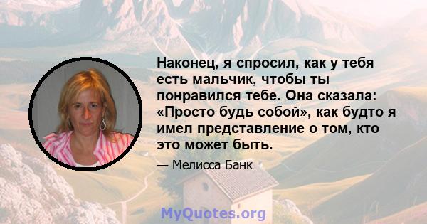 Наконец, я спросил, как у тебя есть мальчик, чтобы ты понравился тебе. Она сказала: «Просто будь собой», как будто я имел представление о том, кто это может быть.