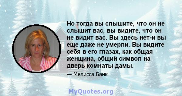 Но тогда вы слышите, что он не слышит вас, вы видите, что он не видит вас. Вы здесь нет-и вы еще даже не умерли. Вы видите себя в его глазах, как общая женщина, общий символ на дверь комнаты дамы.