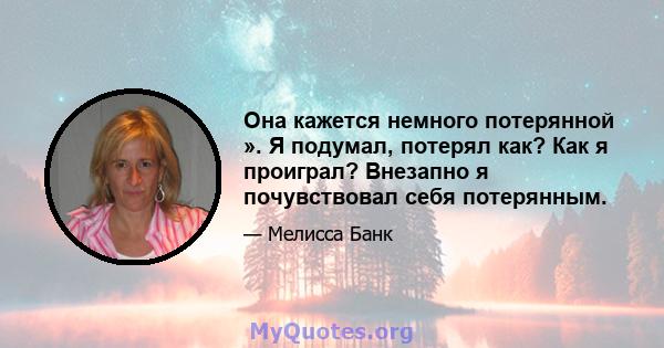 Она кажется немного потерянной ». Я подумал, потерял как? Как я проиграл? Внезапно я почувствовал себя потерянным.