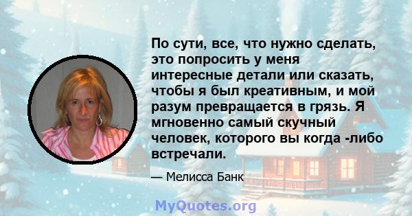 По сути, все, что нужно сделать, это попросить у меня интересные детали или сказать, чтобы я был креативным, и мой разум превращается в грязь. Я мгновенно самый скучный человек, которого вы когда -либо встречали.