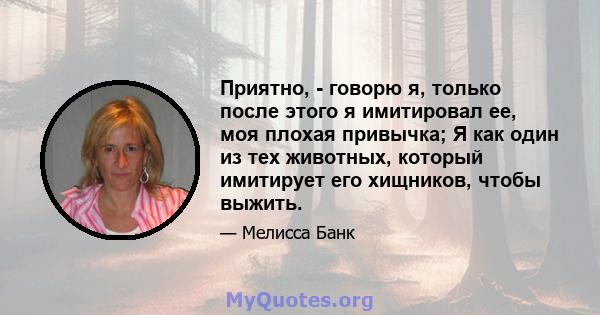 Приятно, - говорю я, только после этого я имитировал ее, моя плохая привычка; Я как один из тех животных, который имитирует его хищников, чтобы выжить.