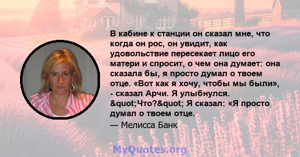 В кабине к станции он сказал мне, что когда он рос, он увидит, как удовольствие пересекает лицо его матери и спросит, о чем она думает: она сказала бы, я просто думал о твоем отце. «Вот как я хочу, чтобы мы были», -