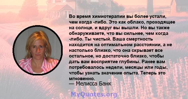 Во время химиотерапии вы более устали, чем когда -либо. Это как облако, проходящее на солнце, и вдруг вы вышли. Но вы также обнаруживаете, что вы сильнее, чем когда -либо. Ты чистый. Ваша смертность находится на