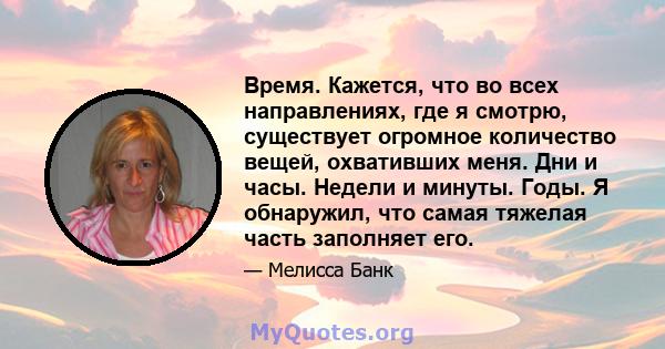 Время. Кажется, что во всех направлениях, где я смотрю, существует огромное количество вещей, охвативших меня. Дни и часы. Недели и минуты. Годы. Я обнаружил, что самая тяжелая часть заполняет его.