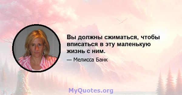 Вы должны сжиматься, чтобы вписаться в эту маленькую жизнь с ним.