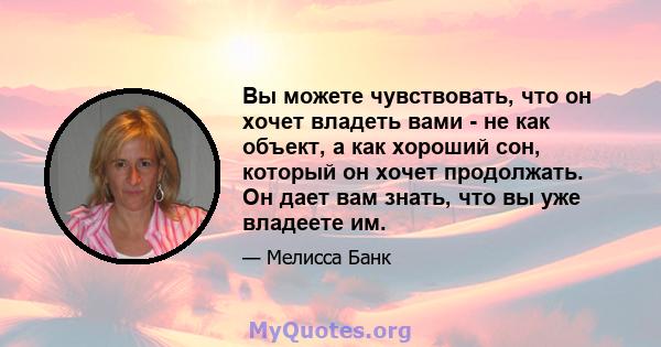 Вы можете чувствовать, что он хочет владеть вами - не как объект, а как хороший сон, который он хочет продолжать. Он дает вам знать, что вы уже владеете им.