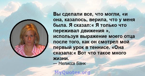 Вы сделали все, что могли, «и она, казалось, верила, что у меня была. Я сказал:« Я только что переживал движения », используя выражение моего отца после того, как он смотрел мой первый урок в теннисе. «Она сказала:« Вот 