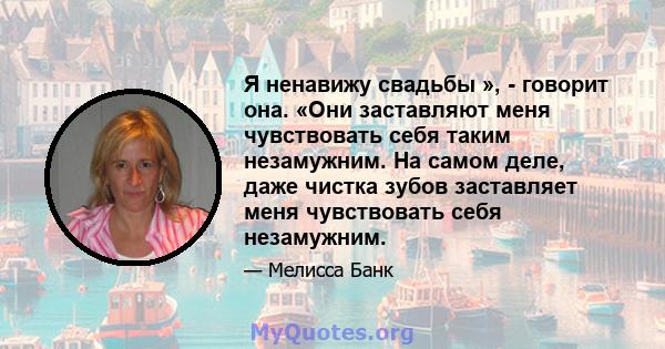 Я ненавижу свадьбы », - говорит она. «Они заставляют меня чувствовать себя таким незамужним. На самом деле, даже чистка зубов заставляет меня чувствовать себя незамужним.