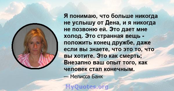 Я понимаю, что больше никогда не услышу от Дена, и я никогда не позвоню ей. Это дает мне холод. Это странная вещь - положить конец дружбе, даже если вы знаете, что это то, что вы хотите. Это как смерть; Внезапно ваш