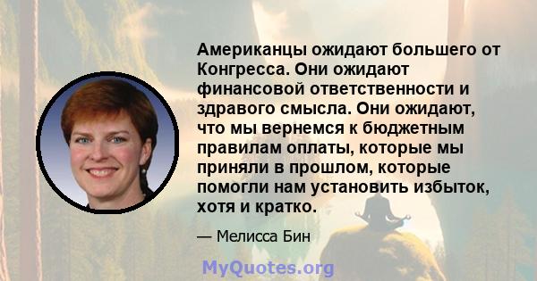 Американцы ожидают большего от Конгресса. Они ожидают финансовой ответственности и здравого смысла. Они ожидают, что мы вернемся к бюджетным правилам оплаты, которые мы приняли в прошлом, которые помогли нам установить