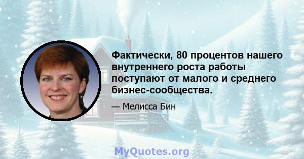 Фактически, 80 процентов нашего внутреннего роста работы поступают от малого и среднего бизнес-сообщества.