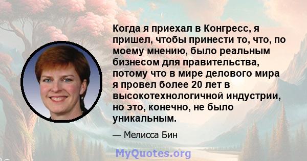 Когда я приехал в Конгресс, я пришел, чтобы принести то, что, по моему мнению, было реальным бизнесом для правительства, потому что в мире делового мира я провел более 20 лет в высокотехнологичной индустрии, но это,