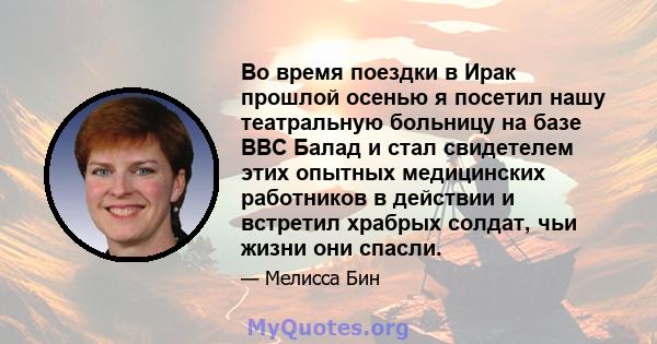 Во время поездки в Ирак прошлой осенью я посетил нашу театральную больницу на базе ВВС Балад и стал свидетелем этих опытных медицинских работников в действии и встретил храбрых солдат, чьи жизни они спасли.