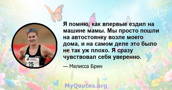 Я помню, как впервые ездил на машине мамы. Мы просто пошли на автостоянку возле моего дома, и на самом деле это было не так уж плохо. Я сразу чувствовал себя уверенно.