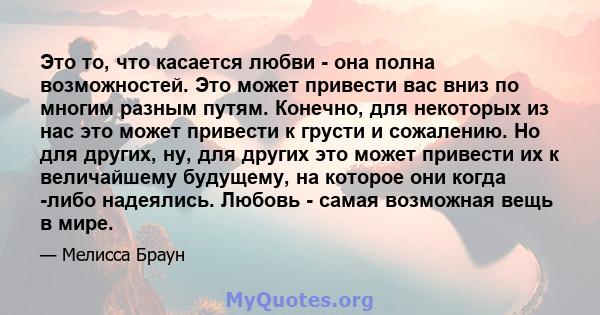 Это то, что касается любви - она ​​полна возможностей. Это может привести вас вниз по многим разным путям. Конечно, для некоторых из нас это может привести к грусти и сожалению. Но для других, ну, для других это может