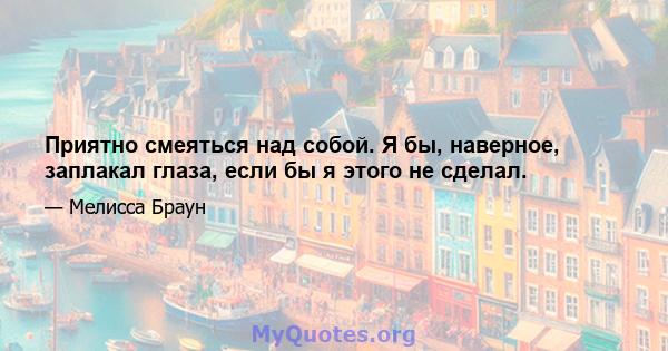 Приятно смеяться над собой. Я бы, наверное, заплакал глаза, если бы я этого не сделал.